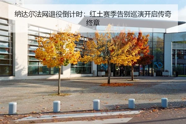纳达尔法网退役倒计时：红土赛季告别巡演开启传奇终章