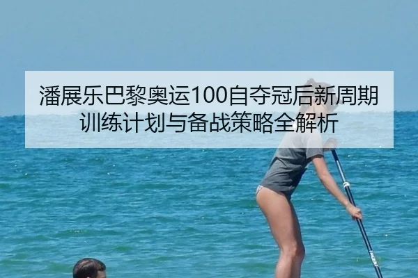潘展乐巴黎奥运100自夺冠后新周期训练计划与备战策略全解析