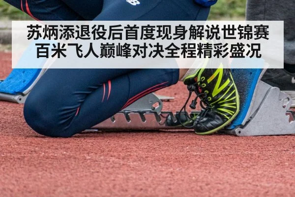 苏炳添退役后首度现身解说世锦赛百米飞人巅峰对决全程精彩盛况